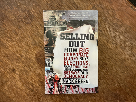 Selling Out: How Big Corporate Money Buys Elections, Rams Through Legislation, and Betrays Our Democracy by Mark Green