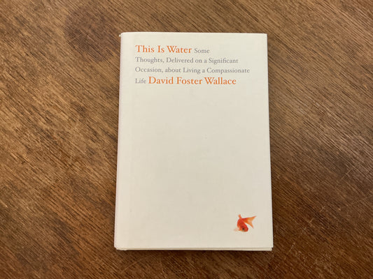 This Is Water: Some Thoughts, Delivered on a Significant Occasion, about Living a Compassionate Life by David Foster Wallace